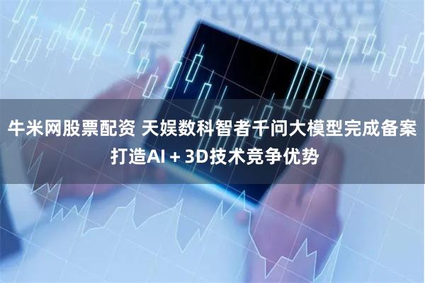 牛米网股票配资 天娱数科智者千问大模型完成备案 打造AI＋3D技术竞争优势