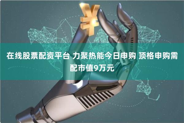 在线股票配资平台 力聚热能今日申购 顶格申购需配市值9万元