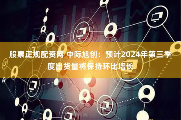 股票正规配资网 中际旭创：预计2024年第三季度出货量将保持环比增长