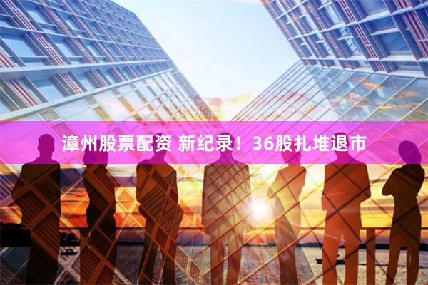 漳州股票配资 新纪录！36股扎堆退市