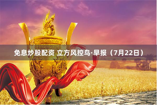 免息炒股配资 立方风控鸟·早报（7月22日）
