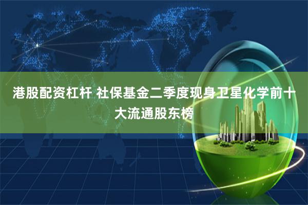 港股配资杠杆 社保基金二季度现身卫星化学前十大流通股东榜