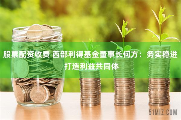 股票配资收费 西部利得基金董事长何方：务实稳进 打造利益共同体