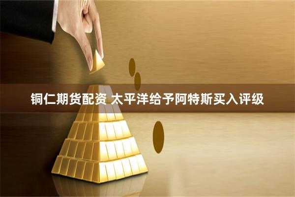 铜仁期货配资 太平洋给予阿特斯买入评级