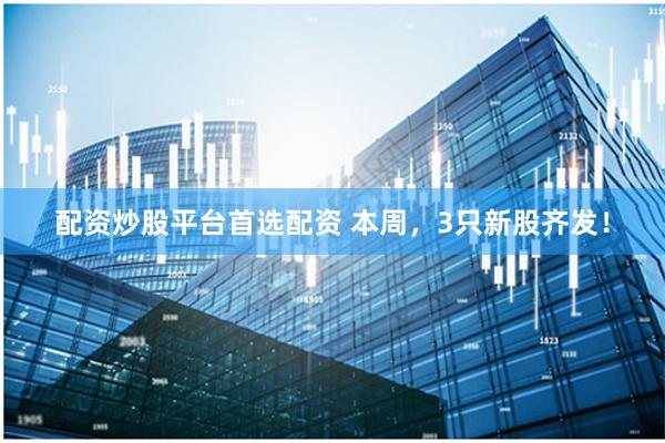 配资炒股平台首选配资 本周，3只新股齐发！