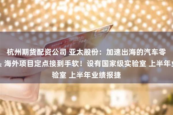杭州期货配资公司 亚太股份：加速出海的汽车零部件龙头 海外项目定点接到手软！设有国家级实验室 上半年业绩报捷