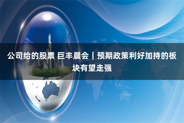 公司给的股票 巨丰晨会｜预期政策利好加持的板块有望走强