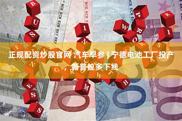 正规配资炒股官网 汽车早参 | 宁德电池工厂投产，新普拉多下线