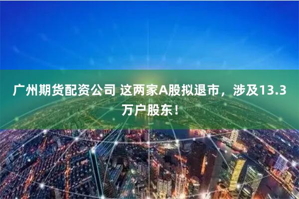 广州期货配资公司 这两家A股拟退市，涉及13.3万户股东！