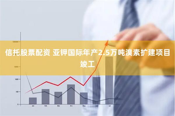 信托股票配资 亚钾国际年产2.5万吨溴素扩建项目竣工