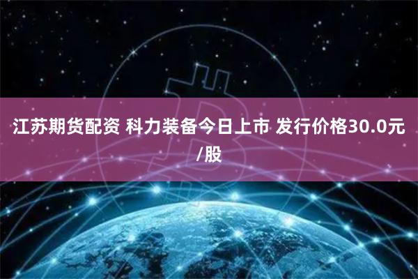 江苏期货配资 科力装备今日上市 发行价格30.0元/股