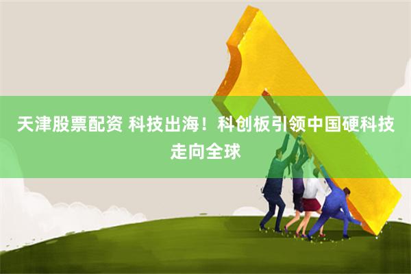 天津股票配资 科技出海！科创板引领中国硬科技走向全球