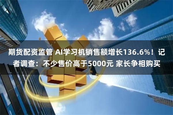 期货配资监管 AI学习机销售额增长136.6%！记者调查：不少售价高于5000元 家长争相购买