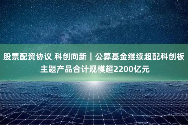 股票配资协议 科创向新｜公募基金继续超配科创板 主题产品合计规模超2200亿元