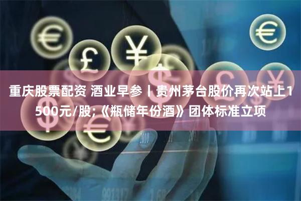 重庆股票配资 酒业早参丨贵州茅台股价再次站上1500元/股;《瓶储年份酒》团体标准立项