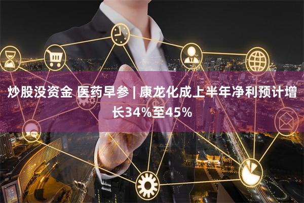 炒股没资金 医药早参 | 康龙化成上半年净利预计增长34%至45%
