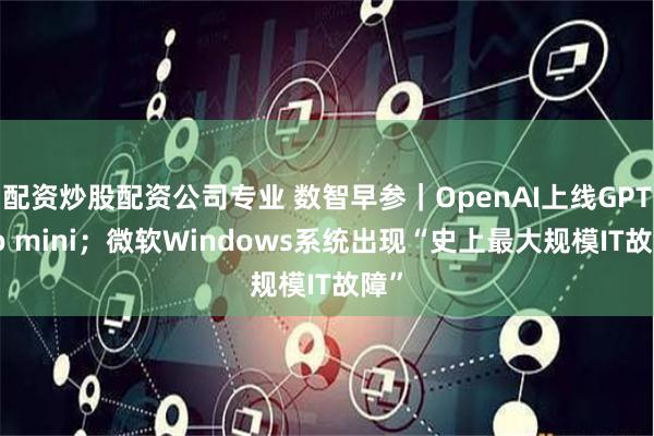 配资炒股配资公司专业 数智早参｜OpenAI上线GPT-4o mini；微软Windows系统出现“史上最大规模IT故障”
