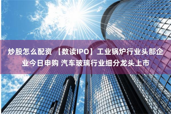 炒股怎么配资 【数读IPO】工业锅炉行业头部企业今日申购 汽车玻璃行业细分龙头上市