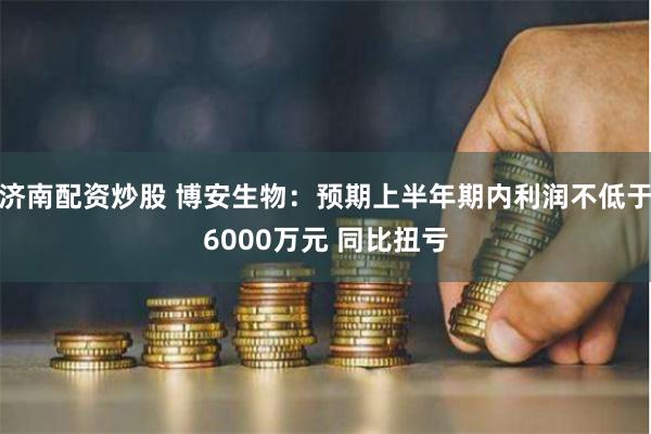 济南配资炒股 博安生物：预期上半年期内利润不低于6000万元 同比扭亏