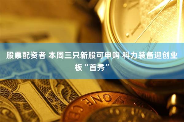 股票配资者 本周三只新股可申购 科力装备迎创业板“首秀”