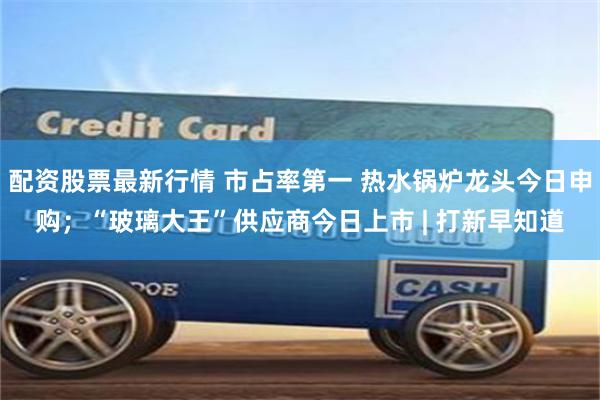 配资股票最新行情 市占率第一 热水锅炉龙头今日申购；“玻璃大王”供应商今日上市 | 打新早知道