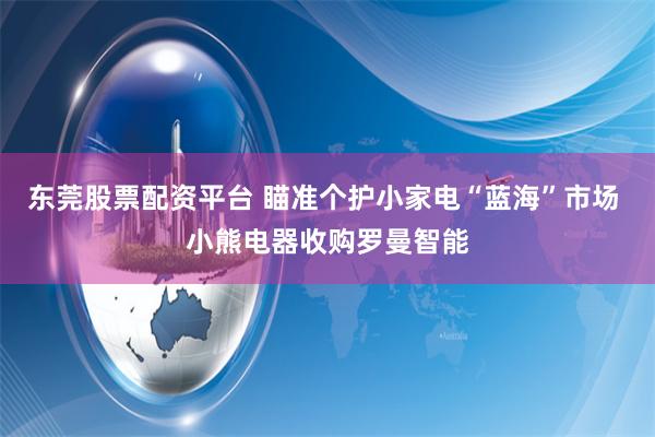 东莞股票配资平台 瞄准个护小家电“蓝海”市场 小熊电器收购罗曼智能