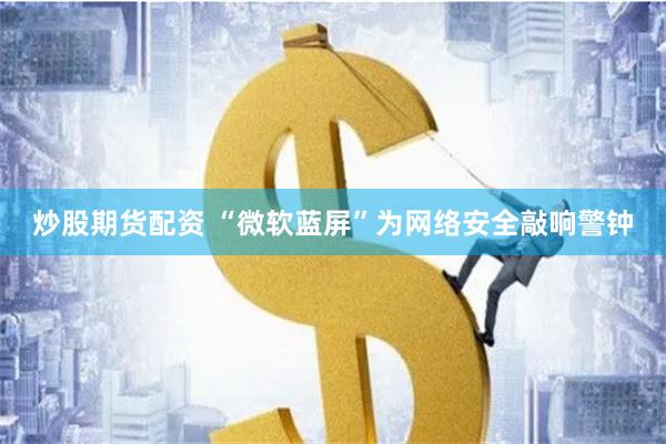 炒股期货配资 “微软蓝屏”为网络安全敲响警钟