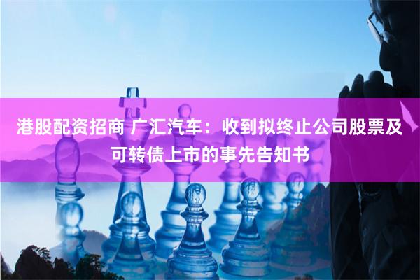 港股配资招商 广汇汽车：收到拟终止公司股票及可转债上市的事先告知书