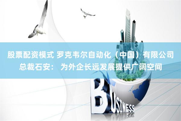 股票配资模式 罗克韦尔自动化（中国）有限公司总裁石安： 为外企长远发展提供广阔空间
