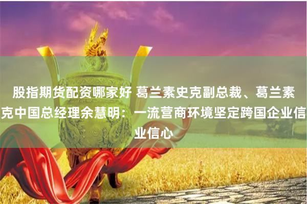 股指期货配资哪家好 葛兰素史克副总裁、葛兰素史克中国总经理余慧明：一流营商环境坚定跨国企业信心