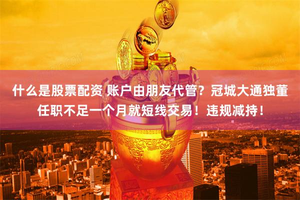 什么是股票配资 账户由朋友代管？冠城大通独董任职不足一个月就短线交易！违规减持！
