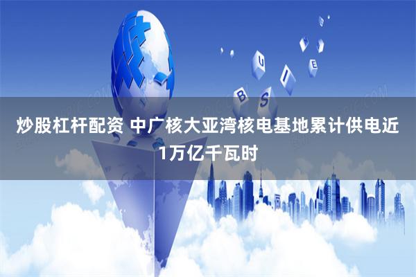 炒股杠杆配资 中广核大亚湾核电基地累计供电近1万亿千瓦时