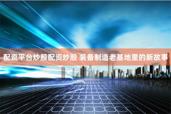 配资平台炒股配资炒股 装备制造老基地里的新故事