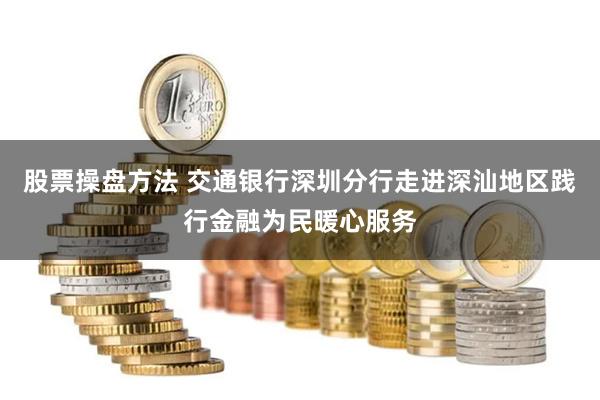 股票操盘方法 交通银行深圳分行走进深汕地区践行金融为民暖心服务