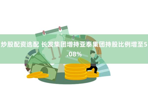 炒股配资选配 长发集团增持亚泰集团持股比例增至5.08%