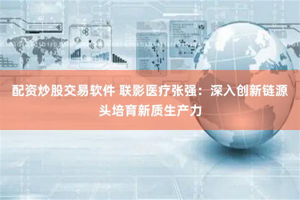 配资炒股交易软件 联影医疗张强：深入创新链源头培育新质生产力