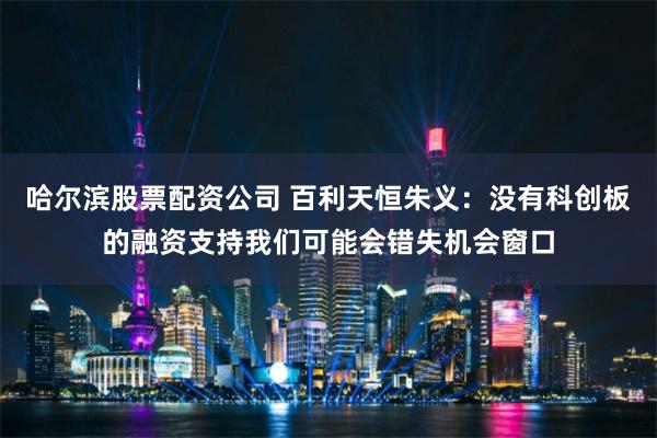 哈尔滨股票配资公司 百利天恒朱义：没有科创板的融资支持我们可能会错失机会窗口