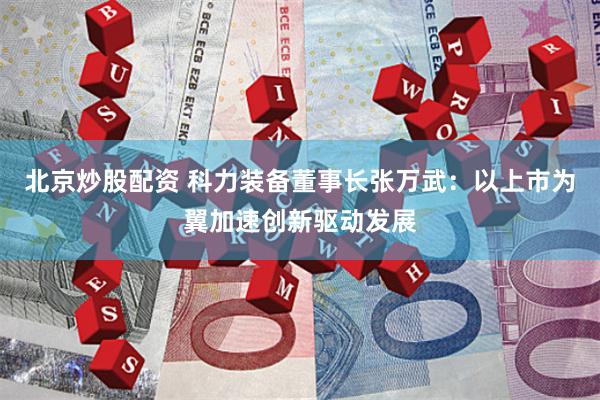 北京炒股配资 科力装备董事长张万武：以上市为翼加速创新驱动发展