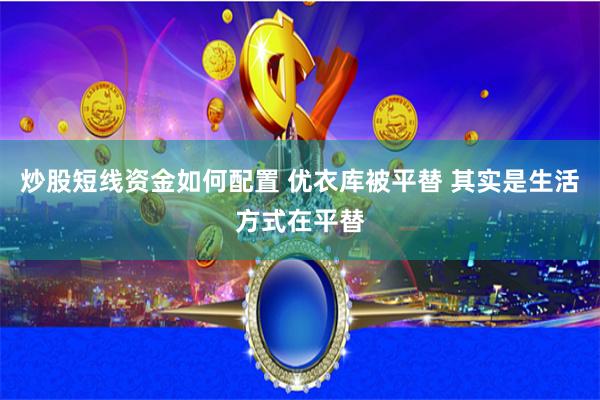炒股短线资金如何配置 优衣库被平替 其实是生活方式在平替
