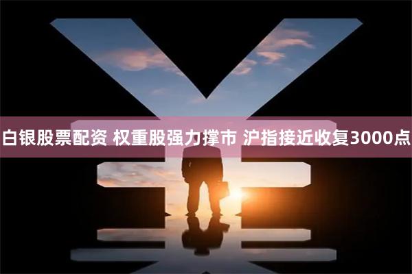 白银股票配资 权重股强力撑市 沪指接近收复3000点