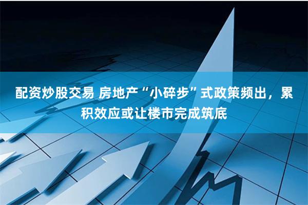 配资炒股交易 房地产“小碎步”式政策频出，累积效应或让楼市完成筑底
