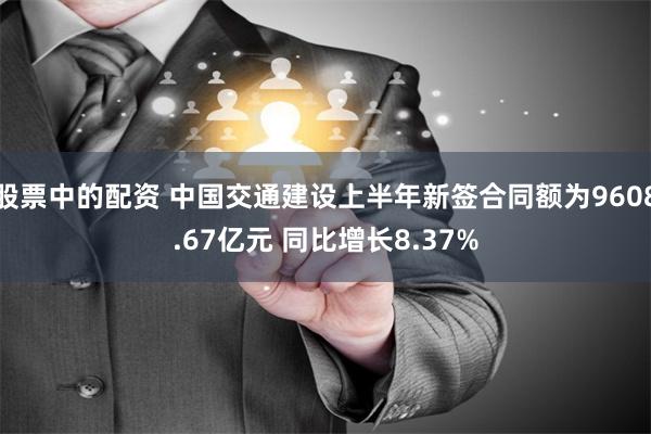股票中的配资 中国交通建设上半年新签合同额为9608.67亿元 同比增长8.37%