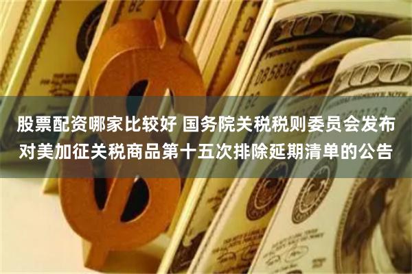 股票配资哪家比较好 国务院关税税则委员会发布对美加征关税商品第十五次排除延期清单的公告