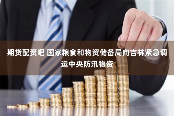 期货配资吧 国家粮食和物资储备局向吉林紧急调运中央防汛物资