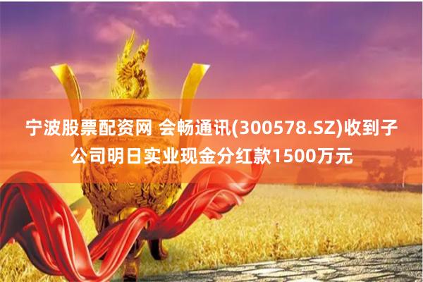 宁波股票配资网 会畅通讯(300578.SZ)收到子公司明日实业现金分红款1500万元
