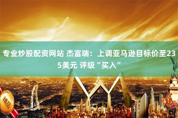专业炒股配资网站 杰富瑞：上调亚马逊目标价至235美元 评级“买入”