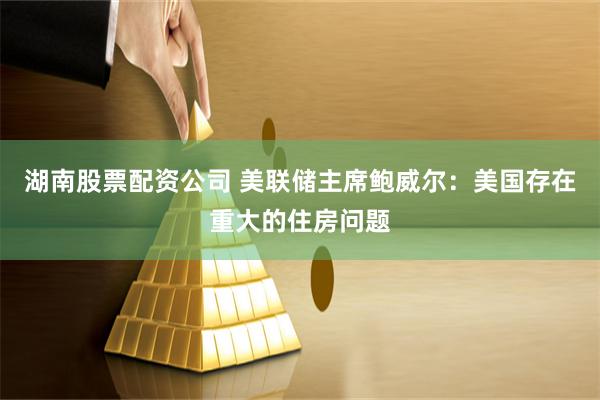 湖南股票配资公司 美联储主席鲍威尔：美国存在重大的住房问题