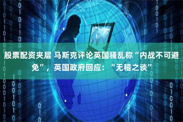 股票配资夹层 马斯克评论英国骚乱称“内战不可避免”，英国政府回应：“无稽之谈”