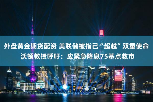 外盘黄金期货配资 美联储被指已“超越”双重使命 沃顿教授呼吁：应紧急降息75基点救市
