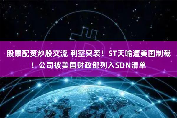 股票配资炒股交流 利空突袭！ST天喻遭美国制裁！公司被美国财政部列入SDN清单